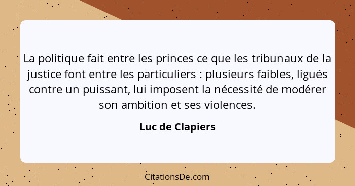 La politique fait entre les princes ce que les tribunaux de la justice font entre les particuliers : plusieurs faibles, ligués... - Luc de Clapiers