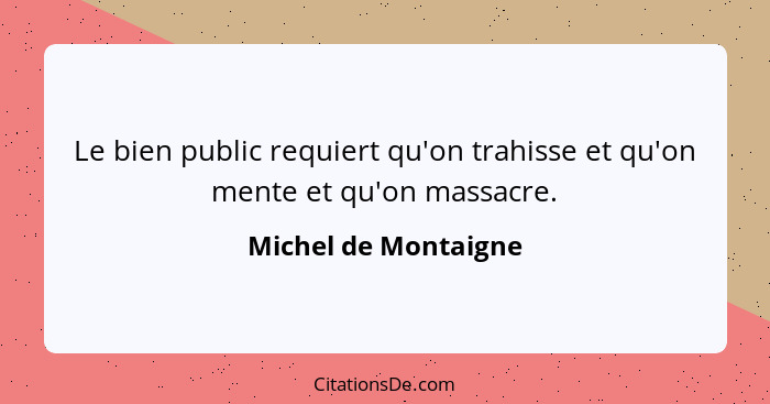 Le bien public requiert qu'on trahisse et qu'on mente et qu'on massacre.... - Michel de Montaigne