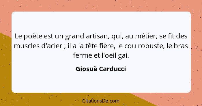 Le poète est un grand artisan, qui, au métier, se fit des muscles d'acier ; il a la tête fière, le cou robuste, le bras ferme e... - Giosuè Carducci