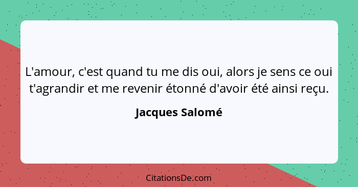 L'amour, c'est quand tu me dis oui, alors je sens ce oui t'agrandir et me revenir étonné d'avoir été ainsi reçu.... - Jacques Salomé