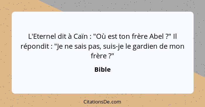 L'Eternel dit à Caïn : "Où est ton frère Abel ?" Il répondit : "Je ne sais pas, suis-je le gardien de mon frère ?"... - Bible