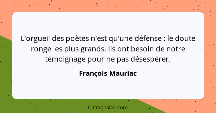 L'orgueil des poètes n'est qu'une défense : le doute ronge les plus grands. Ils ont besoin de notre témoignage pour ne pas dés... - François Mauriac