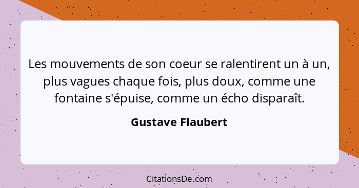 Les mouvements de son coeur se ralentirent un à un, plus vagues chaque fois, plus doux, comme une fontaine s'épuise, comme un écho... - Gustave Flaubert