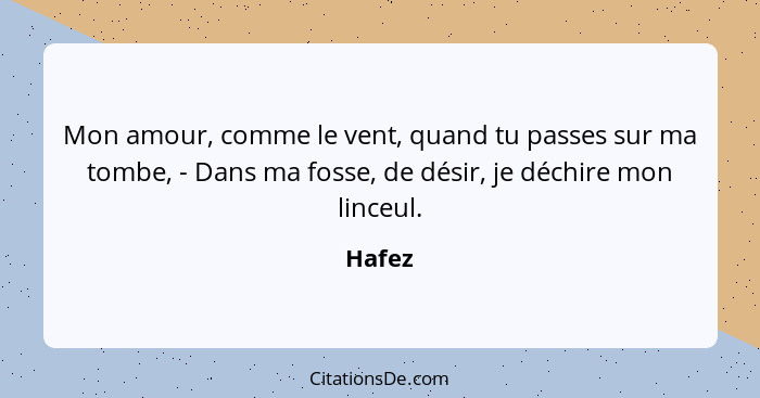 Mon amour, comme le vent, quand tu passes sur ma tombe, - Dans ma fosse, de désir, je déchire mon linceul.... - Hafez