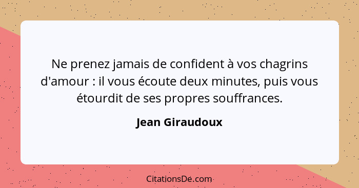 Ne prenez jamais de confident à vos chagrins d'amour : il vous écoute deux minutes, puis vous étourdit de ses propres souffrance... - Jean Giraudoux