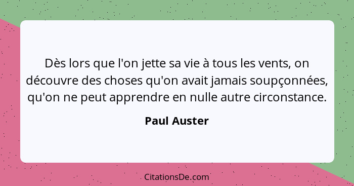 Dès lors que l'on jette sa vie à tous les vents, on découvre des choses qu'on avait jamais soupçonnées, qu'on ne peut apprendre en nulle... - Paul Auster