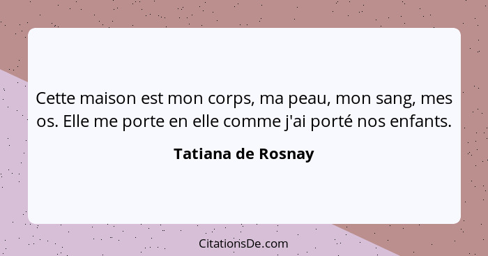 Cette maison est mon corps, ma peau, mon sang, mes os. Elle me porte en elle comme j'ai porté nos enfants.... - Tatiana de Rosnay