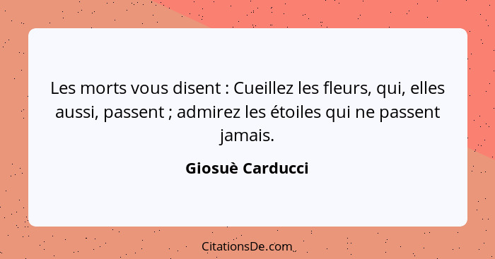 Les morts vous disent : Cueillez les fleurs, qui, elles aussi, passent ; admirez les étoiles qui ne passent jamais.... - Giosuè Carducci