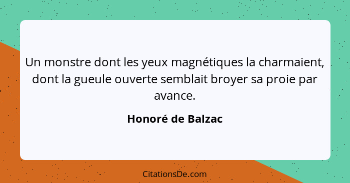 Un monstre dont les yeux magnétiques la charmaient, dont la gueule ouverte semblait broyer sa proie par avance.... - Honoré de Balzac