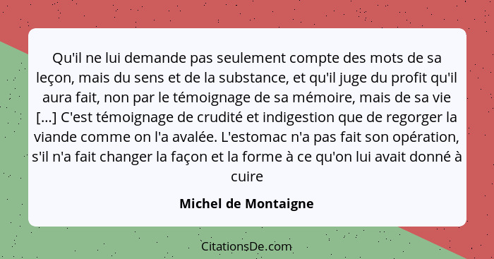 Qu'il ne lui demande pas seulement compte des mots de sa leçon, mais du sens et de la substance, et qu'il juge du profit qu'il a... - Michel de Montaigne