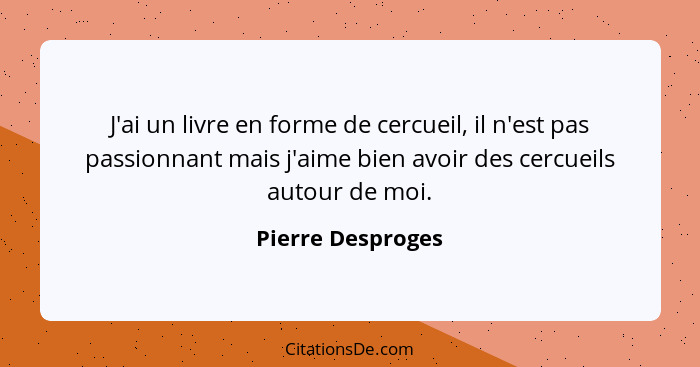 J'ai un livre en forme de cercueil, il n'est pas passionnant mais j'aime bien avoir des cercueils autour de moi.... - Pierre Desproges