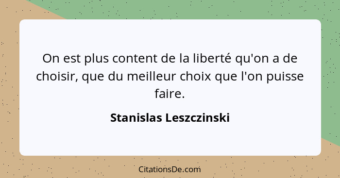 On est plus content de la liberté qu'on a de choisir, que du meilleur choix que l'on puisse faire.... - Stanislas Leszczinski
