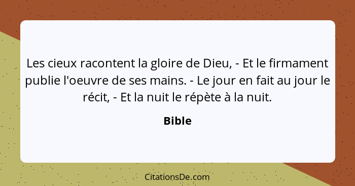 Les cieux racontent la gloire de Dieu, - Et le firmament publie l'oeuvre de ses mains. - Le jour en fait au jour le récit, - Et la nuit le rép... - Bible