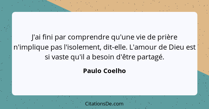 J'ai fini par comprendre qu'une vie de prière n'implique pas l'isolement, dit-elle. L'amour de Dieu est si vaste qu'il a besoin d'être... - Paulo Coelho