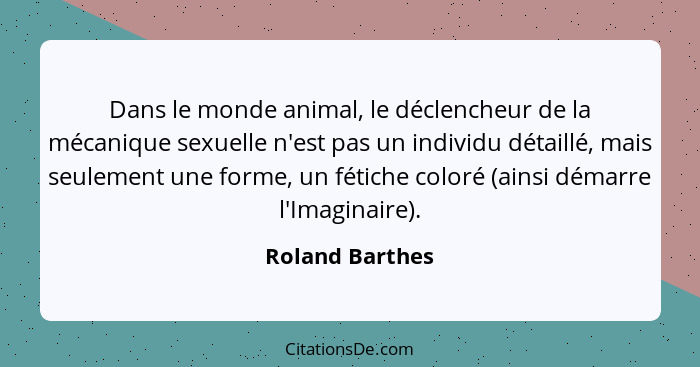 Dans le monde animal, le déclencheur de la mécanique sexuelle n'est pas un individu détaillé, mais seulement une forme, un fétiche co... - Roland Barthes