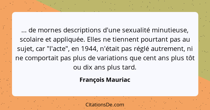 ... de mornes descriptions d'une sexualité minutieuse, scolaire et appliquée. Elles ne tiennent pourtant pas au sujet, car "l'acte"... - François Mauriac