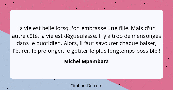 La vie est belle lorsqu'on embrasse une fille. Mais d'un autre côté, la vie est dégueulasse. Il y a trop de mensonges dans le quotid... - Michel Mpambara