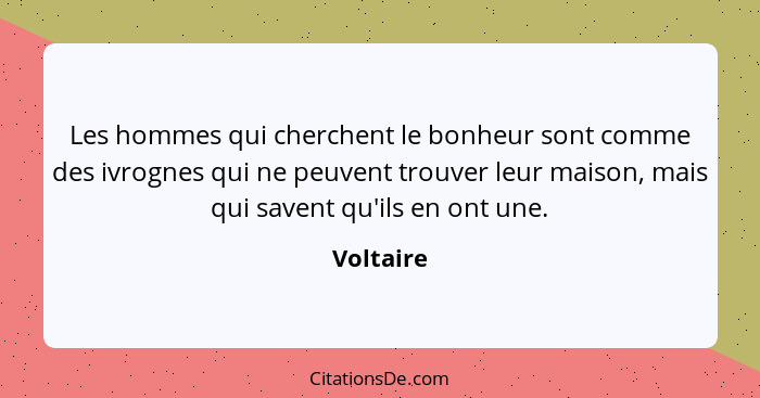 Les hommes qui cherchent le bonheur sont comme des ivrognes qui ne peuvent trouver leur maison, mais qui savent qu'ils en ont une.... - Voltaire