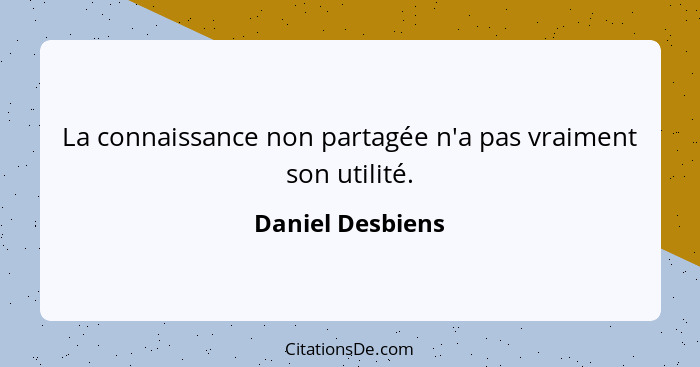 La connaissance non partagée n'a pas vraiment son utilité.... - Daniel Desbiens