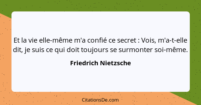 Et la vie elle-même m'a confié ce secret : Vois, m'a-t-elle dit, je suis ce qui doit toujours se surmonter soi-même.... - Friedrich Nietzsche