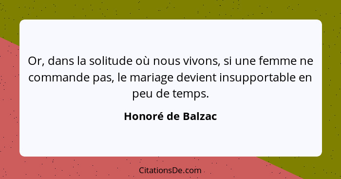 Or, dans la solitude où nous vivons, si une femme ne commande pas, le mariage devient insupportable en peu de temps.... - Honoré de Balzac