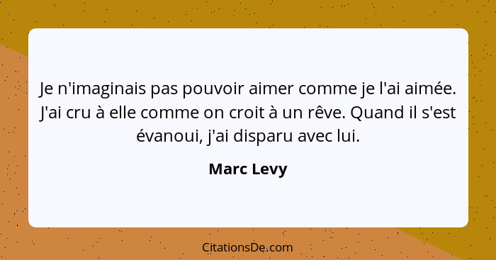 Je n'imaginais pas pouvoir aimer comme je l'ai aimée. J'ai cru à elle comme on croit à un rêve. Quand il s'est évanoui, j'ai disparu avec... - Marc Levy