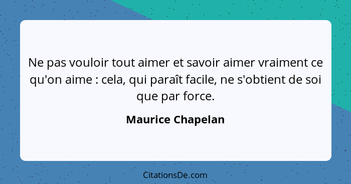 Ne pas vouloir tout aimer et savoir aimer vraiment ce qu'on aime : cela, qui paraît facile, ne s'obtient de soi que par force.... - Maurice Chapelan