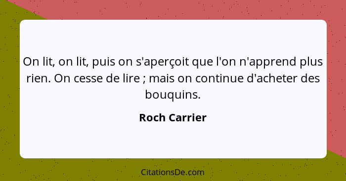 On lit, on lit, puis on s'aperçoit que l'on n'apprend plus rien. On cesse de lire ; mais on continue d'acheter des bouquins.... - Roch Carrier