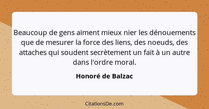 Beaucoup de gens aiment mieux nier les dénouements que de mesurer la force des liens, des noeuds, des attaches qui soudent secrètem... - Honoré de Balzac