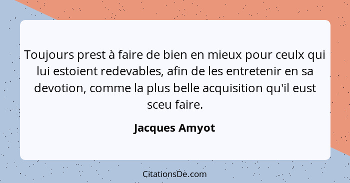 Toujours prest à faire de bien en mieux pour ceulx qui lui estoient redevables, afin de les entretenir en sa devotion, comme la plus b... - Jacques Amyot