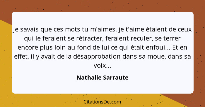 Je savais que ces mots tu m'aimes, je t'aime étaient de ceux qui le feraient se rétracter, feraient reculer, se terrer encore plus... - Nathalie Sarraute