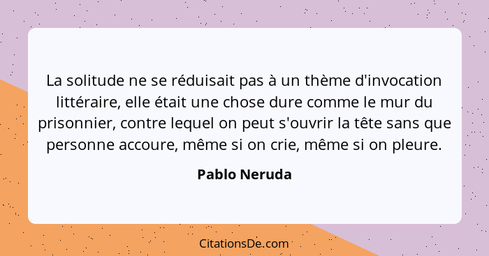 La solitude ne se réduisait pas à un thème d'invocation littéraire, elle était une chose dure comme le mur du prisonnier, contre lequel... - Pablo Neruda