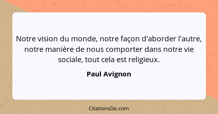 Notre vision du monde, notre façon d'aborder l'autre, notre manière de nous comporter dans notre vie sociale, tout cela est religieux.... - Paul Avignon