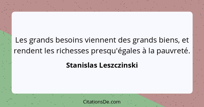 Les grands besoins viennent des grands biens, et rendent les richesses presqu'égales à la pauvreté.... - Stanislas Leszczinski