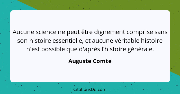 Aucune science ne peut être dignement comprise sans son histoire essentielle, et aucune véritable histoire n'est possible que d'après... - Auguste Comte