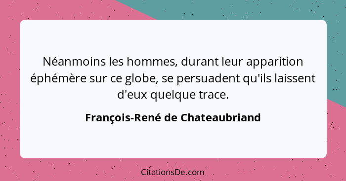 Néanmoins les hommes, durant leur apparition éphémère sur ce globe, se persuadent qu'ils laissent d'eux quelque trace... - François-René de Chateaubriand