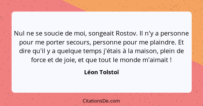 Nul ne se soucie de moi, songeait Rostov. Il n'y a personne pour me porter secours, personne pour me plaindre. Et dire qu'il y a quelqu... - Léon Tolstoï