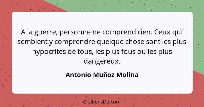 A la guerre, personne ne comprend rien. Ceux qui semblent y comprendre quelque chose sont les plus hypocrites de tous, les plus... - Antonio Muñoz Molina