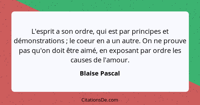 L'esprit a son ordre, qui est par principes et démonstrations ; le coeur en a un autre. On ne prouve pas qu'on doit être aimé, en... - Blaise Pascal