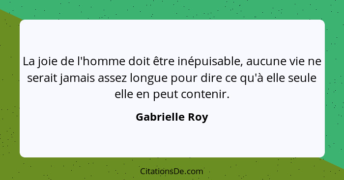 La joie de l'homme doit être inépuisable, aucune vie ne serait jamais assez longue pour dire ce qu'à elle seule elle en peut contenir.... - Gabrielle Roy