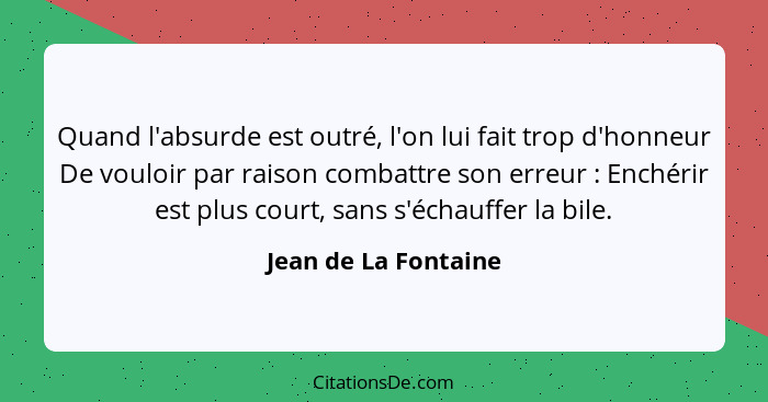 Quand l'absurde est outré, l'on lui fait trop d'honneur De vouloir par raison combattre son erreur : Enchérir est plus cour... - Jean de La Fontaine