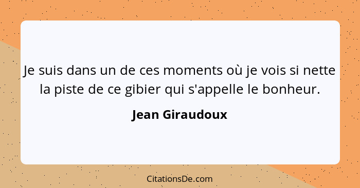 Je suis dans un de ces moments où je vois si nette la piste de ce gibier qui s'appelle le bonheur.... - Jean Giraudoux