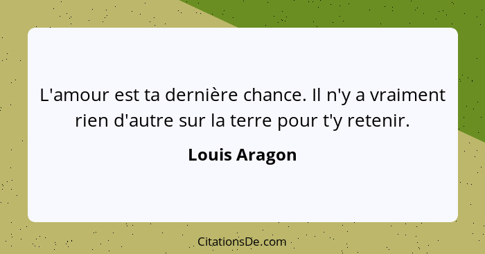 L'amour est ta dernière chance. Il n'y a vraiment rien d'autre sur la terre pour t'y retenir.... - Louis Aragon