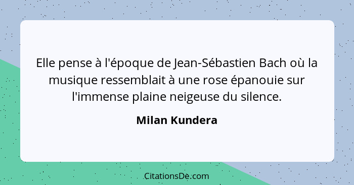 Elle pense à l'époque de Jean-Sébastien Bach où la musique ressemblait à une rose épanouie sur l'immense plaine neigeuse du silence.... - Milan Kundera