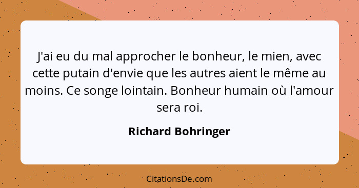 J'ai eu du mal approcher le bonheur, le mien, avec cette putain d'envie que les autres aient le même au moins. Ce songe lointain.... - Richard Bohringer