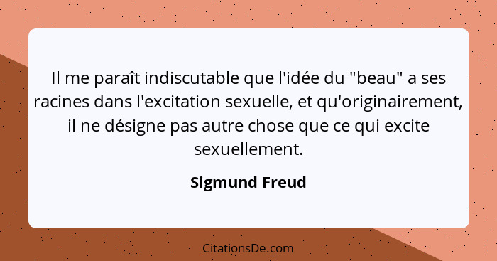 Il me paraît indiscutable que l'idée du "beau" a ses racines dans l'excitation sexuelle, et qu'originairement, il ne désigne pas autre... - Sigmund Freud