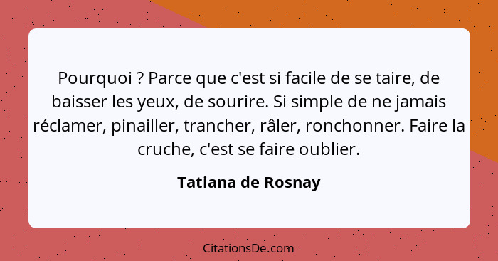 Pourquoi ? Parce que c'est si facile de se taire, de baisser les yeux, de sourire. Si simple de ne jamais réclamer, pinailler... - Tatiana de Rosnay