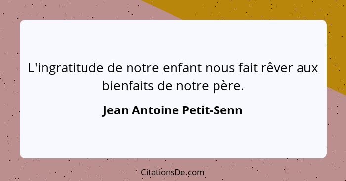 L'ingratitude de notre enfant nous fait rêver aux bienfaits de notre père.... - Jean Antoine Petit-Senn