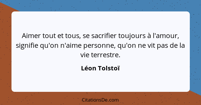 Aimer tout et tous, se sacrifier toujours à l'amour, signifie qu'on n'aime personne, qu'on ne vit pas de la vie terrestre.... - Léon Tolstoï