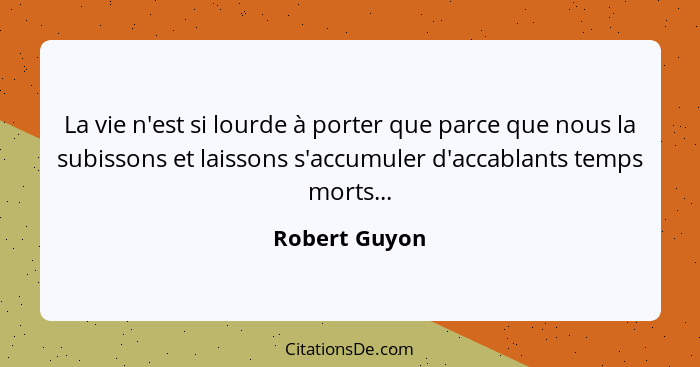 La vie n'est si lourde à porter que parce que nous la subissons et laissons s'accumuler d'accablants temps morts...... - Robert Guyon